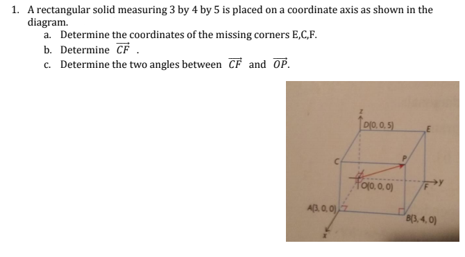 1. A rectangular solid measuring 3 by 4 by 5 is placed on a coordinate axis as shown in the
diagram.
a. Determine the coordinates of the missing corners E,C,F.
b. Determine CF .
c. Determine the two angles between CF and OP.
메0,0.5)
E
Too. 0. 이)
A(3, 0, 0)
B(3, 4, 0)
