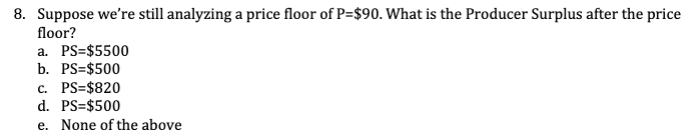 ### Question 8: Understanding Producer Surplus with a Price Floor

**Scenario:**
Suppose we're still analyzing a price floor of P=$90. What is the Producer Surplus after the price floor?

**Options:**

a. PS=$5500  
b. PS=$500  
c. PS=$820  
d. PS=$500  
e. None of the above  

**Explanation:**
This question is testing your understanding of producer surplus in the context of a price floor. A price floor is a government-imposed limit on how low a price can be charged for a product. If the price floor is above the equilibrium price, it can lead to surplus production.

To determine the correct answer, one would typically need additional information regarding the demand and supply curves, or a graph depicting the producer surplus area after the introduction of the price floor.

Since this information is not provided directly, you'll need to use the given options and make a calculated inference based on typical economic principles.

Select the option that accurately reflects the producer surplus given a price floor of P=$90. 

---
This educational resource is designed to help economics students understand the impact of price floors on producer surplus. Detailed graphs and further explanations can be found in the following sections of the course.