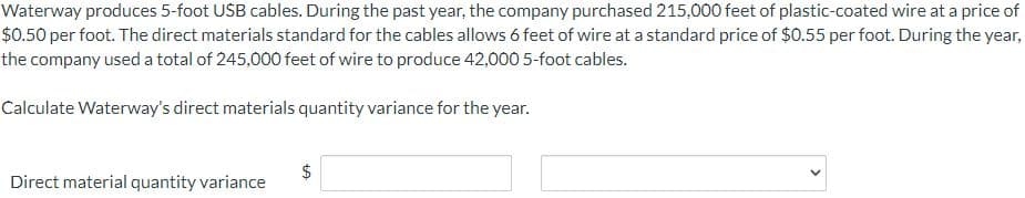 Waterway produces 5-foot USB cables. During the past year, the company purchased 215,000 feet of plastic-coated wire at a price of
$0.50 per foot. The direct materials standard for the cables allows 6 feet of wire at a standard price of $0.55 per foot. During the year,
the company used a total of 245,000 feet of wire to produce 42,000 5-foot cables.
Calculate Waterway's direct materials quantity variance for the year.
Direct material quantity variance
LA
$
<