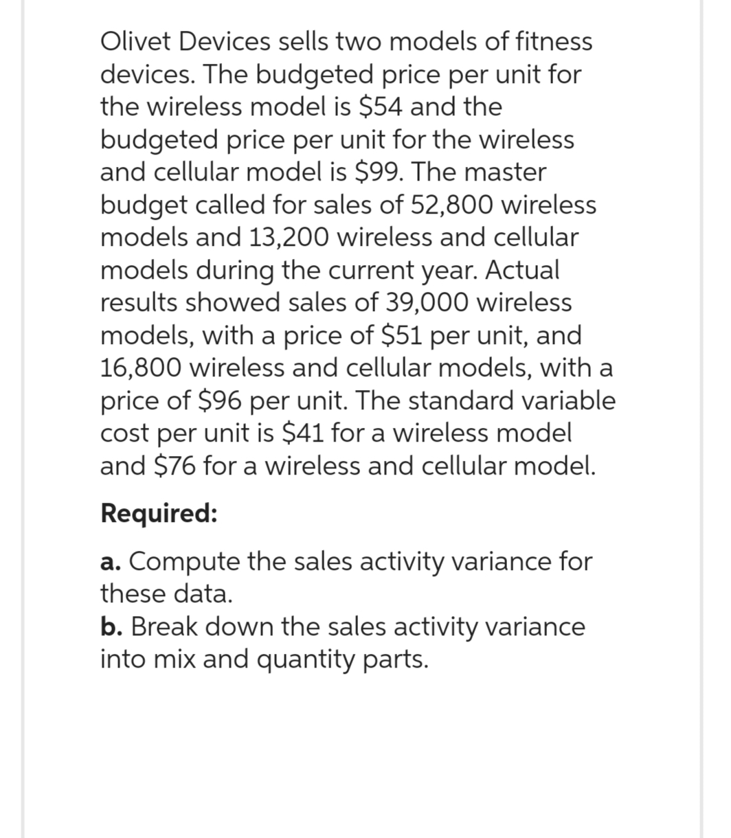 Olivet Devices sells two models of fitness
devices. The budgeted price per unit for
the wireless model is $54 and the
budgeted price per unit for the wireless
and cellular model is $99. The master
budget called for sales of 52,800 wireless
models and 13,200 wireless and cellular
models during the current year. Actual
results showed sales of 39,000 wireless
models, with a price of $51 per unit, and
16,800 wireless and cellular models, with a
price of $96 per unit. The standard variable
cost per unit is $41 for a wireless model
and $76 for a wireless and cellular model.
Required:
a. Compute the sales activity variance for
these data.
b. Break down the sales activity variance
into mix and quantity parts.