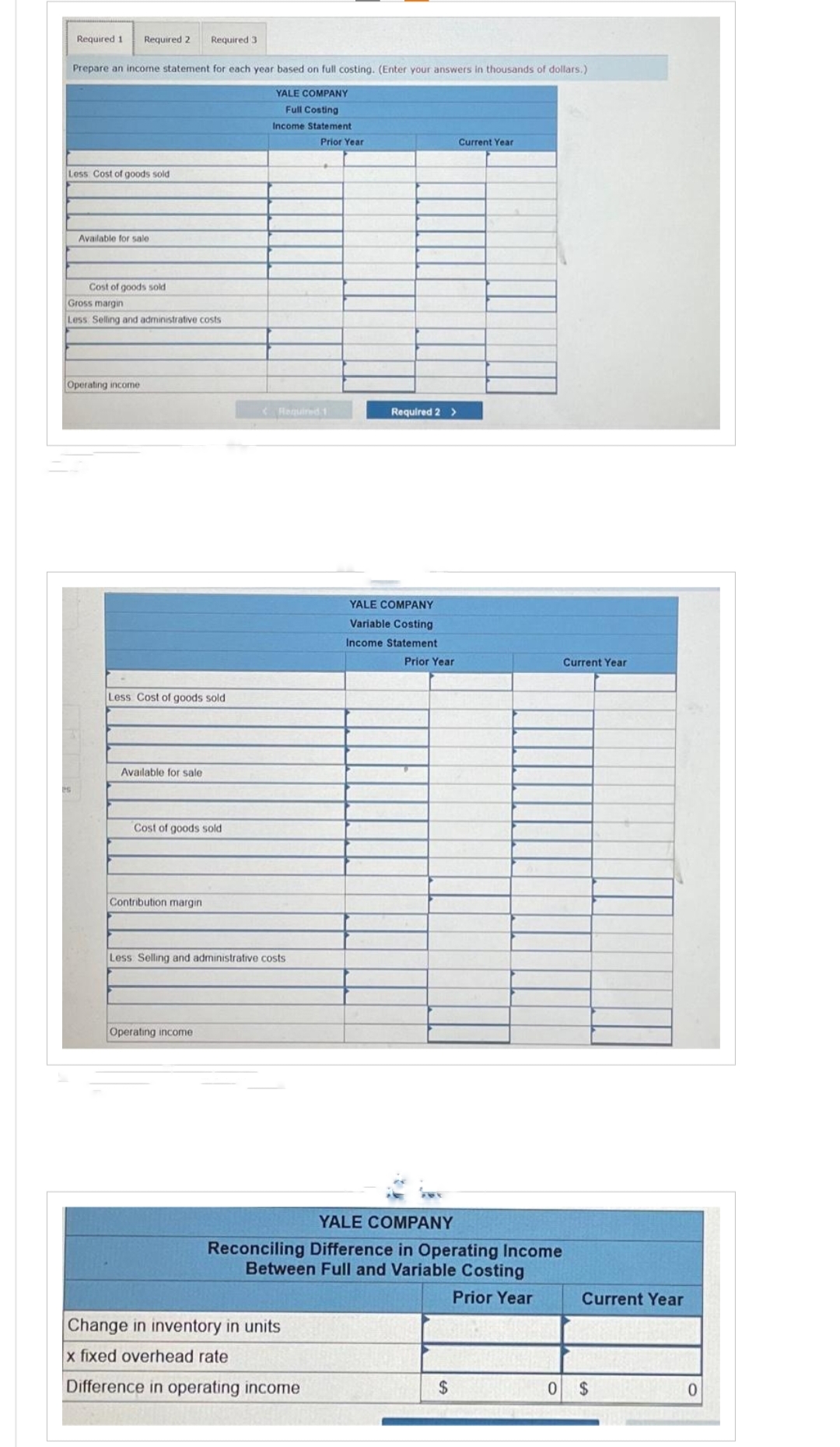 Required 1 Required 2 Required 3
Prepare an income statement for each year based on full costing. (Enter your answers in thousands of dollars.)
YALE COMPANY
Full Costing
Income Statement
Prior Year
Less Cost of goods sold
Available for sale
Cost of goods sold
Gross margin
Less Selling and administrative costs
Operating income
Less Cost of goods sold
Available for sale
Cost of goods sold
Contribution margin
< Required 1
Less Selling and administrative costs
Operating income
Required 2 >
Change in inventory in units
x fixed overhead rate
Difference in operating income
YALE COMPANY
Variable Costing
Income Statement
Prior Year
Current Year
YALE COMPANY
Reconciling Difference in Operating Income
Between Full and Variable Costing
Prior Year
$
Current Year
Current Year
0 $
0