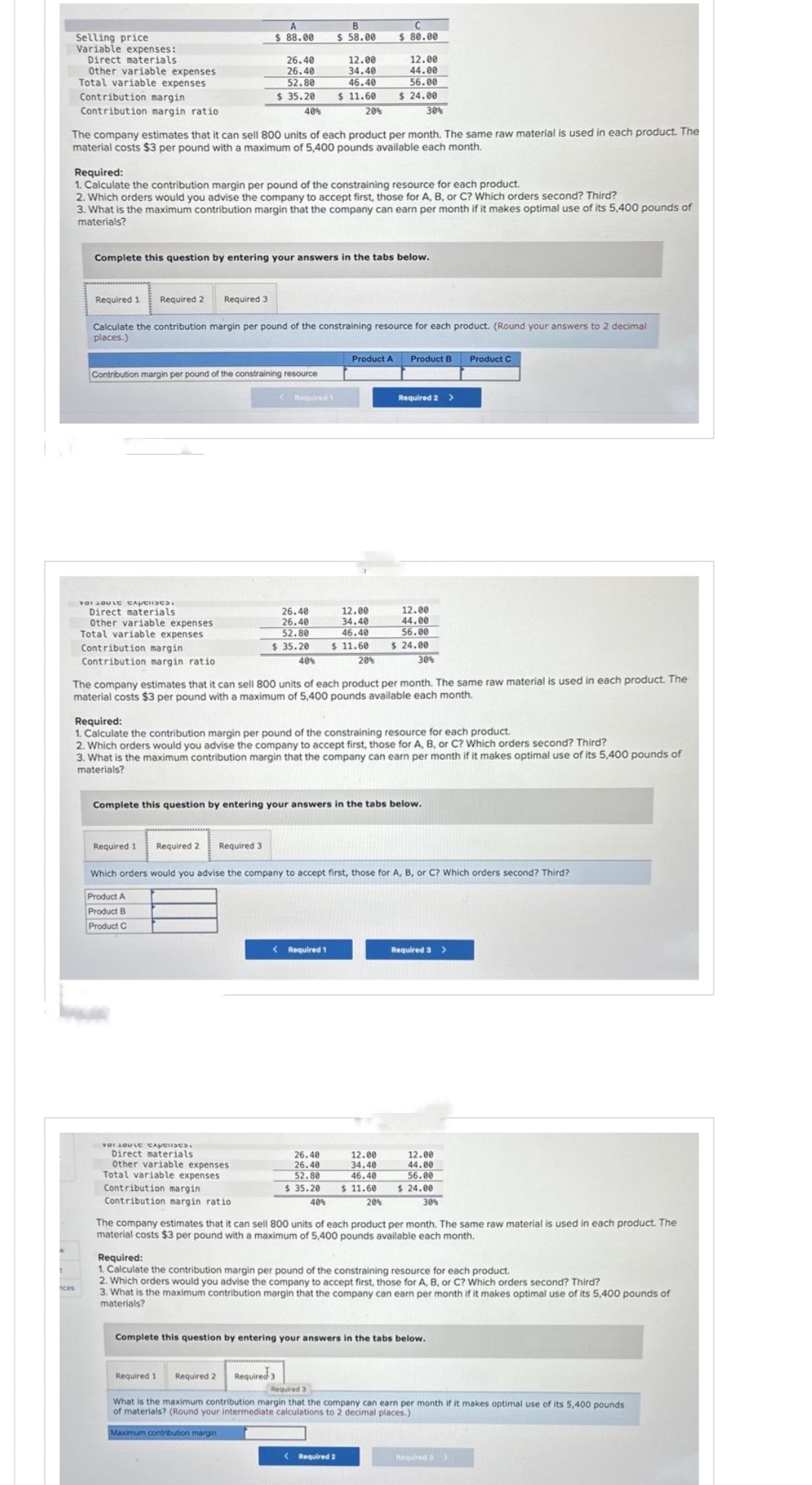 Selling price
Variable expenses:
Direct materials
Other variable expenses
Total variable expenses
Contribution margin
Contribution margin ratio
nces
Required 1 Required 2
A
$ 88.00
Required 3
να Lovie CANCHISES.
Direct materials
Other variable expenses
Total variable expenses
Contribution margin
Contribution margin ratio
20%
The company estimates that it can sell 800 units of each product per month. The same raw material is used in each product. The
material costs $3 per pound with a maximum of 5,400 pounds available each month.
26.40
26.40
52.80
$ 35.20
Required:
1. Calculate the contribution margin per pound of the constraining resource for each product.
2. Which orders would you advise the company to accept first, those for A, B, or C? Which orders second? Third?
3. What is the maximum contribution margin that the company can earn per month if it makes optimal use of its 5,400 pounds of
materials?
40%
Contribution margin per pound of the constraining resource
Complete this question by entering your answers in the tabs below.
Required 1
Required 2 Required 3
Calculate the contribution margin per pound of the constraining resource for each product. (Round your answers to 2 decimal
places.)
VOI LOULE CApenses.
Direct materials
Other variable expenses
Total variable expenses
Contribution margin
Contribution margin ratio
Required 1
26.40
26.40
52.80
$ 35.20
B
$ 58.00
40%
12.00
34.40
46.40
$11.60
< Required 1
Required 1 Required 2 Required 3
$ 80.00
12.00
44.00
56.00
$24.00
Product A
12.00
34.40
46.40
$11.60
26.40
26.40
52.80
30%
20%
The company estimates that it can sell 800 units of each product per month. The same raw material is used in each product. The
material costs $3 per pound with a maximum of 5,400 pounds available each month.
Required:
1. Calculate the contribution margin per pound of the constraining resource for each product.
2. Which orders would you advise the company to accept first, those for A, B, or C? Which orders second? Third?
3. What is the maximum contribution margin that the company can earn per month if it makes optimal use of its 5,400 pounds of
materials?
Complete this question by entering your answers in the tabs below.
Product B
Required 2 >
12.00
34.40
46.40
12.00
44.00
56.00
$ 24.00
Which orders would you advise the company to accept first, those for A, B, or C? Which orders second? Third?
Product A
Product B
Product C
< Required 2
30%
12.00
44.00
56.00
$35.20 $11.60 $ 24.00
30%
Required 3 >
Product C
40%
20%
The company estimates that it can sell 800 units of each product per month. The same raw material is used in each product. The
material costs $3 per pound with a maximum of 5,400 pounds available each month.
Required:
1. Calculate the contribution margin per pound of the constraining resource for each product.
2. Which orders would you advise the company to accept first, those for A, B, or C? Which orders second? Third?
3. What is the maximum contribution margin that the company can earn per month if it makes optimal use of its 5,400 pounds of
materials?
Complete this question by entering your answers in the tabs below.
Required 3
What is the maximum contribution margin that the company can earn per month if it makes optimal use of its 5,400 pounds
of materials? (Round your intermediate calculations to 2 decimal places.)
Maximum contribution margin
Required 3>