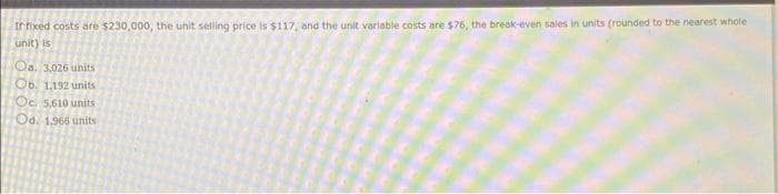 If fixed costs are $230,000, the unit selling price is $117, and the unit variable costs are $76, the break-even sales in units (rounded to the nearest whole
unit) is
Oa. 3,026 units
Ob. 1,192 units
Oc. 5,610 units
Od. 1966 units