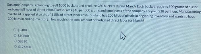 Sunland Company is planning to sell 1000 buckets and produce 980 buckets during March. Each bucket requires 500 grams of plastic
and one-half hour of direct labor. Plastic costs $10 per 500 grams and employees of the company are paid $18 per hour. Manufacturing
overhead is applied at a rate of 110% of direct labor costs. Sunland has 200 kilos of plastic in beginning inventory and wants to have
300 kilos in ending inventory. How much is the total amount of budgeted direct labor for March?
O $5400
O $10800
O $8820
O $176400