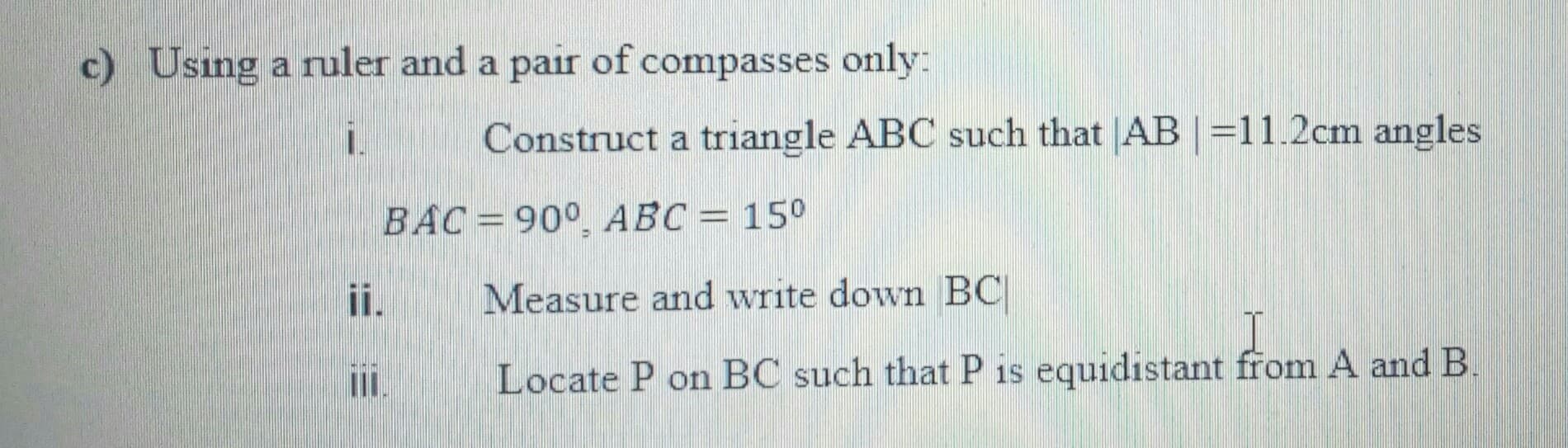 c) Using a ruler and a pair of compasses only:
1.
Construct a triangle ABC such that AB =11.2cm angles
BAC=90°, ABC = 15°
i.
Measure and write down BC
III.
Locate P on BC such that P is equidistant from A and B.
