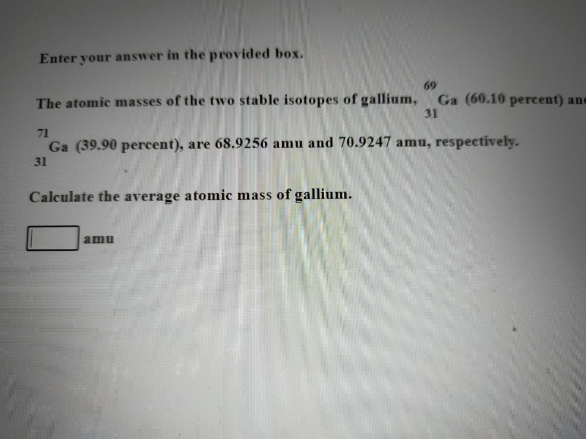 Enter your answer in the provided box.
69
Ga (60.10 percent) ane
31
The atomic masses of the two stable isotopes of gallium,
71
Ga (39.90 percent), are 68.9256 amu and 70.9247 amu, respectively.
31
Calculate the average atomic mass of gallium.
amu
