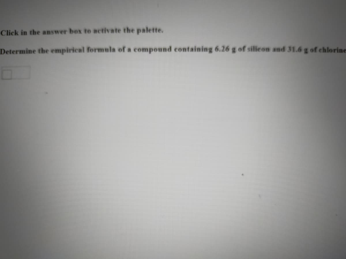 Click in the answer box to activate the palette.
Determine the empirical formula of a compound containing 6.26 g of silicon and 31.6 g of chlorine
