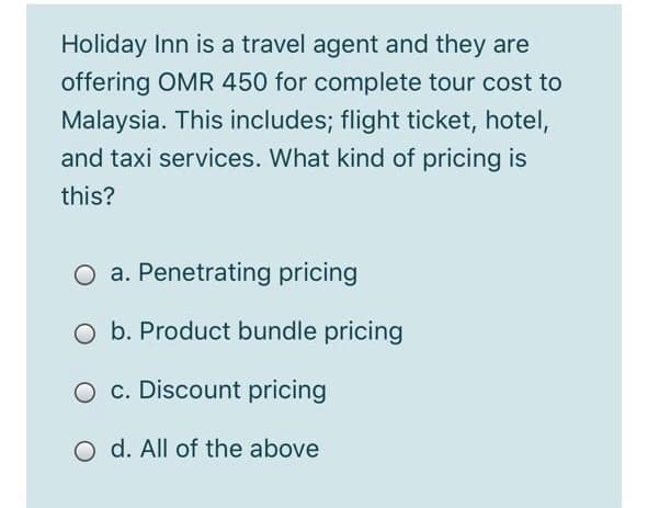 Holiday Inn is a travel agent and they are
offering OMR 450 for complete tour cost to
Malaysia. This includes; flight ticket, hotel,
and taxi services. What kind of pricing is
this?
O a. Penetrating pricing
b. Product bundle pricing
O c. Discount pricing
O d. All of the above

