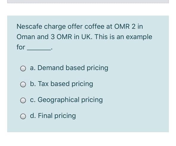 Nescafe charge offer coffee at OMR 2 in
Oman and 3 OMR in UK. This is an example
for
O a. Demand based pricing
O b. Tax based pricing
c. Geographical pricing
O d. Final pricing
