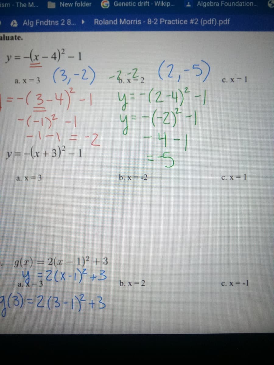 ism - The M...
New folder
Genetic drift - Wikip..
AAlgebra Foundation.. 6
Alg Fndtns 2 8...
Roland Morris -8-2 Practice #2 (pdf).pdf
aluate.
y= -x-4)° - 1
(3,-2) -8;2s (2,-5)
1 y=-(2-4)*-1
y=-(-25-1
-4-1
a. x 3
C. x 1
=-(3-4)-1
-1-1=-2
y=-(x+3)² -1
|- 2(1-)-
--5
a. x = 3
b.x--2
C. X 1
g(x) = 2(x – 1)² +3
a.
b. x 2
C. X -1
7(3)=D2(3-1+3
