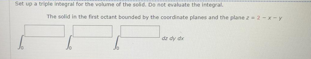 Set up a triple integral for the volume of the solid. Do not evaluate the integral.
The solid in the first octant bounded by the coordinate planes and the plane z = 2 – x – y
dz dy dx
