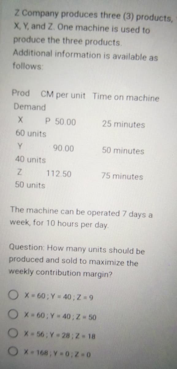 Z Company produces three (3) products,
X, Y, and Z. One machine is used to
produce the three products.
Additional information is available as
follows:
Prod CM per unit Time on machine
Demand
X P 50.00
60 units
Y
40 units
Z
50 units
90.00
112.50
25 minutes
50 minutes
OX= 60; Y = 40; Z-9
OX=60; Y = 40; Z = 50
OX=56; Y = 28; Z=18
OX=168; Y=0;Z=0
75 minutes
The machine can be operated 7 days a
week, for 10 hours per day.
Question: How many units should be
produced and sold to maximize the
weekly contribution margin?