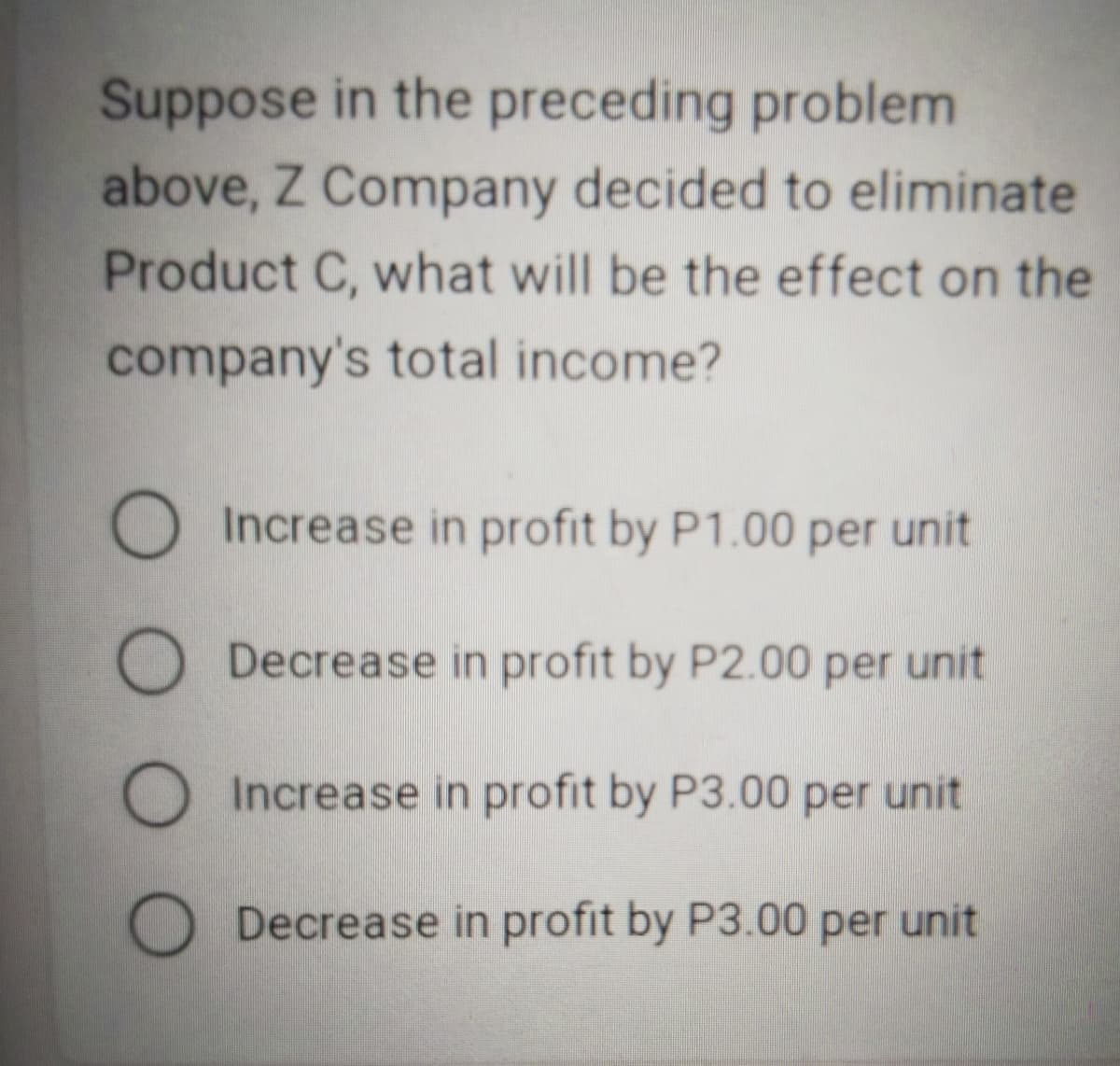 Suppose in the preceding problem
above, Z Company decided to eliminate
Product C, what will be the effect on the
company's total income?
O Increase in profit by P1.00 per unit
O Decrease in profit by P2.00 per unit
O
Increase in profit by P3.00 per unit
Decrease in profit by P3.00 per unit