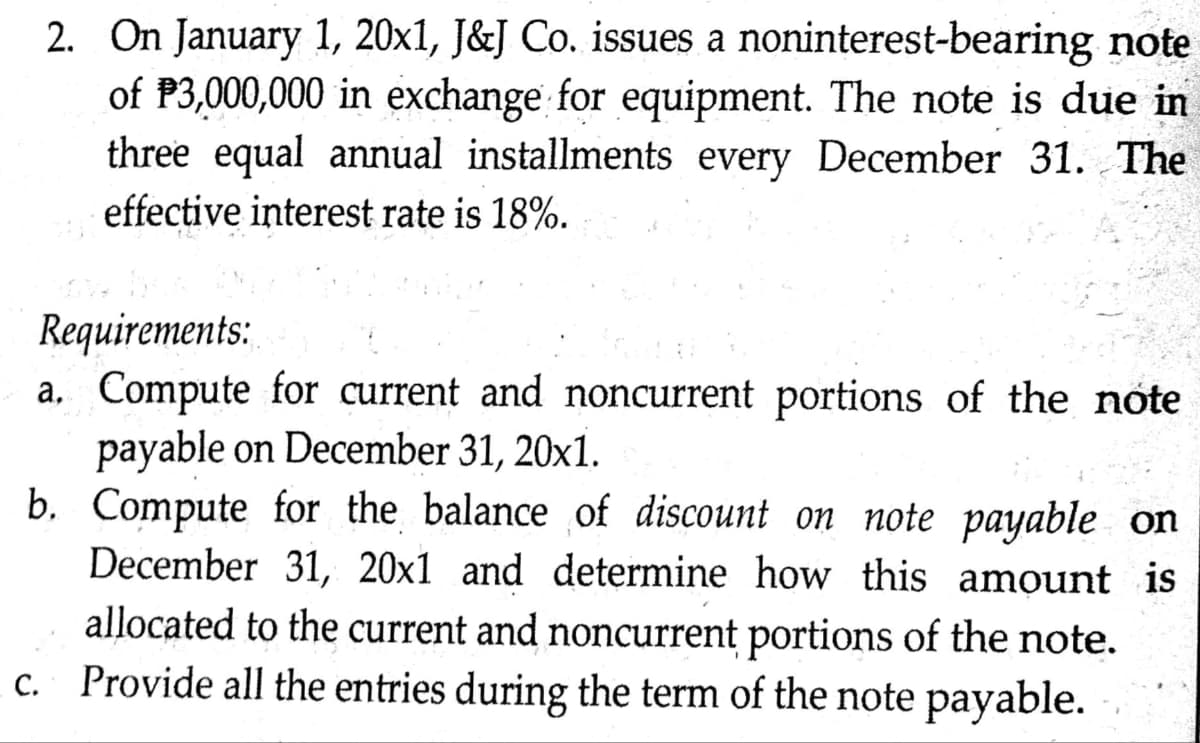 2. On January 1, 20x1, J&J Co. issues a noninterest-bearing note
of P3,000,000 in exchange for equipment. The note is due in
three equal annual installments every December 31. The
effective interest rate is 18%.
Requirements:
a.
Compute for current and noncurrent portions of the note
payable on December 31, 20x1.
Compute for the balance of discount on note payable on
December 31, 20x1 and determine how this amount is
allocated to the current and noncurrent portions of the note.
c. Provide all the entries during the term of the note payable.
b.