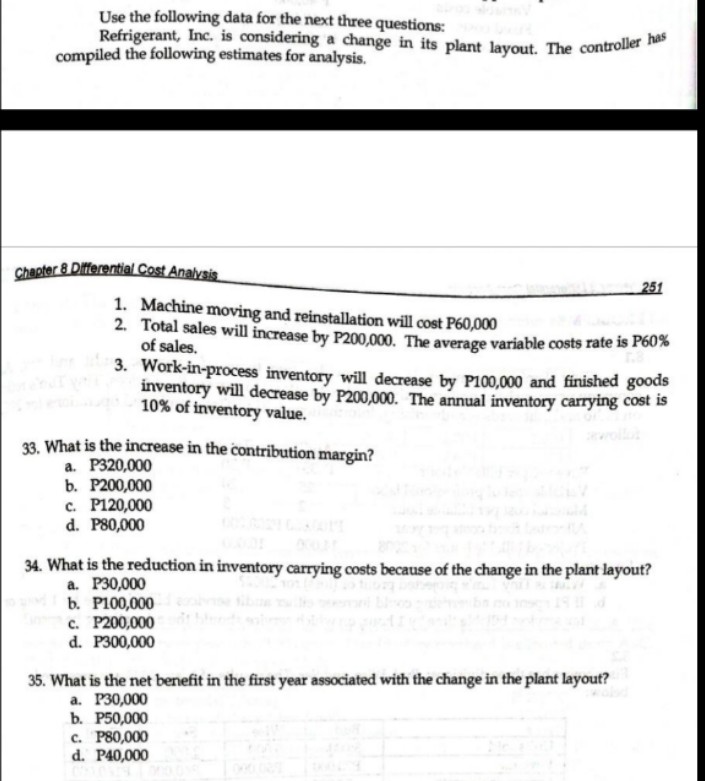 Use the following data for the next three questions:
Refrigerant, Inc. is considering a change in its plant layout. The controller has
compiled the following estimates for analysis.
Chapter 8 Differential Cost Analysis
1. Machine moving and reinstallation will cost P60,000
2. Total sales will increase by P200,000. The average variable costs rate is P60%
of sales.
3.
Work-in-process inventory will decrease by P100,000 and finished goods
inventory will decrease by P200,000. The annual inventory carrying cost is
10% of inventory value.
33. What is the increase in the contribution margin?
a. P320,000
b. P200,000
c. P120,000
d. P80,000
251
34. What is the reduction in inventory carrying costs because of the change in the plant layout?
a. P30,000
b. P100,000
c. P200,000
d. P300,000
35. What is the net benefit in the first year associated with the change in the plant layout?
a. P30,000
b. P50,000
c. P80,000
d. P40,000