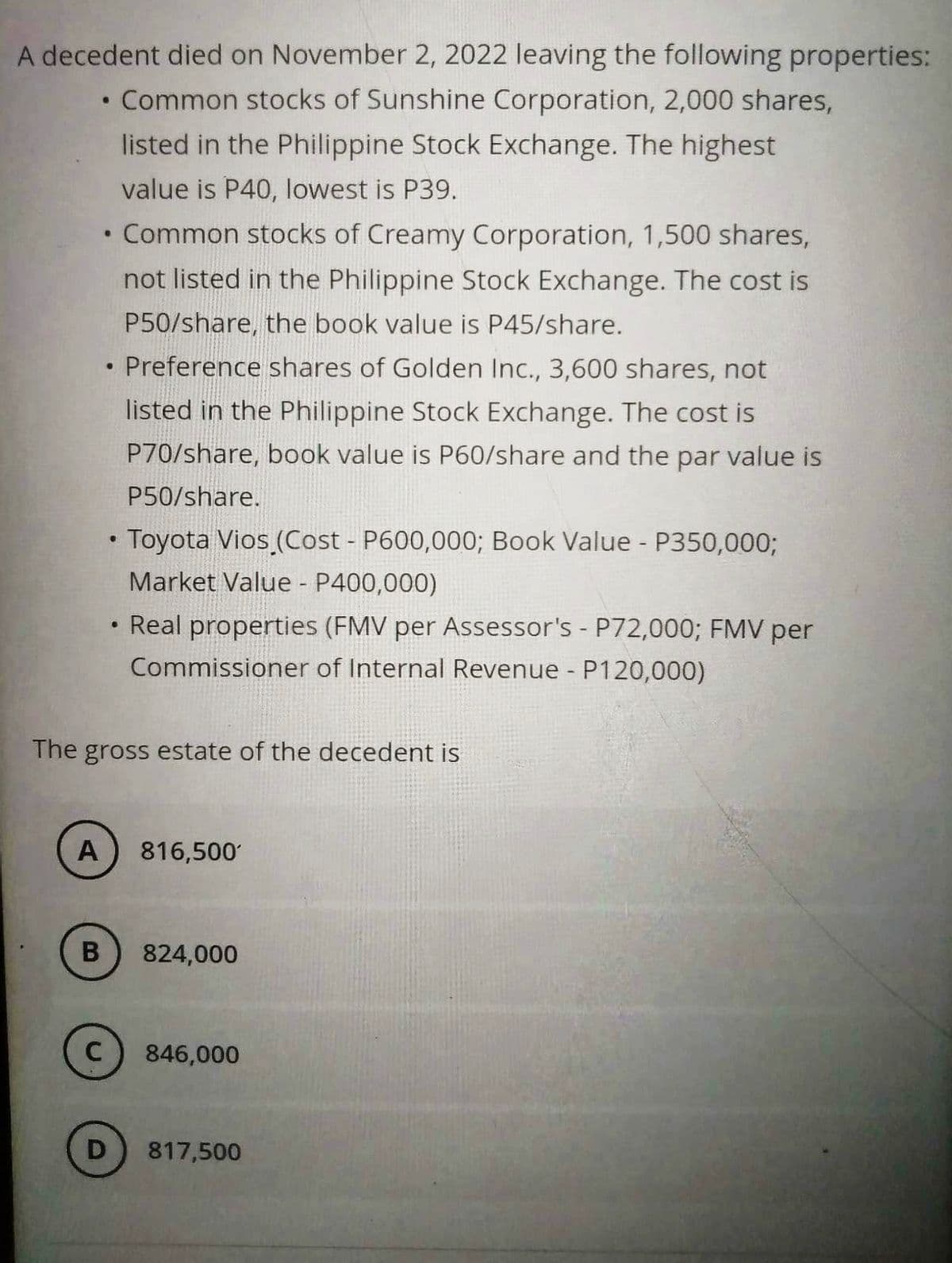 A decedent died on November 2, 2022 leaving the following properties:
Common stocks of Sunshine Corporation, 2,000 shares,
listed in the Philippine Stock Exchange. The highest
value is P40, lowest is P39.
●
A
B
●
C
●
●
D
●
The gross estate of the decedent is
Common stocks of Creamy Corporation, 1,500 shares,
not listed in the Philippine Stock Exchange. The cost is
P50/share, the book value is P45/share.
Preference shares of Golden Inc., 3,600 shares, not
listed in the Philippine Stock Exchange. The cost is
P70/share, book value is P60/share and the par value is
P50/share.
Toyota Vios (Cost - P600,000; Book Value - P350,000;
Market Value - P400,000)
Real properties (FMV per Assessor's - P72,000; FMV per
Commissioner of Internal Revenue - P120,000)
816,500
824,000
846,000
817,500