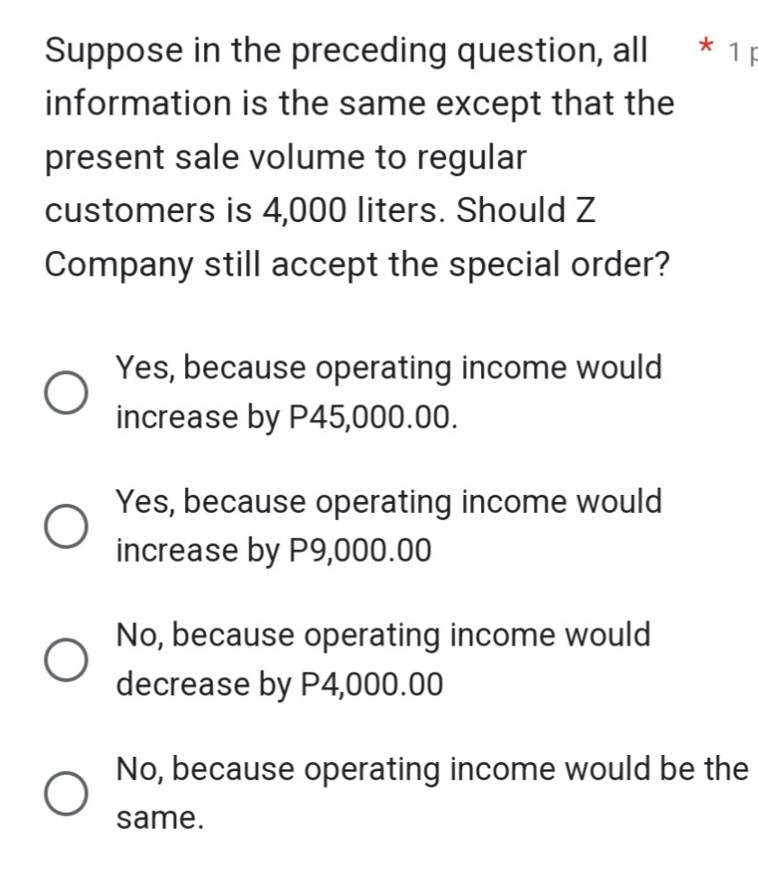 Suppose in the preceding question, all
information is the same except that the
present sale volume to regular
customers is 4,000 liters. Should Z
Company still accept the special order?
Yes, because operating income would
increase by P45,000.00.
Yes, because operating income would
increase by P9,000.00
No, because operating income would
decrease by P4,000.00
*
1 p
No, because operating income would be the
same.