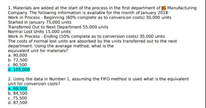 1. Materials are added at the start of the process in the first department of JG Manufacturing
Company. The following information is available for the month of January 2018:
Work in Process - Beginning (60% complete as to conversion costs) 30,000 units
Started in January 75,000 units
Transferred Out to Next Department 55,000 units
Normal Lost Units 15,000 units
Work in Process - Ending (50% complete as to conversion costs) 35,000 units
The costs of normal lost units are absorbed by the units transferred out to the next
department. Using the average method, what is the
equivalent unit for materials?
a. 90,000
b. 72,500
c. 90,500
d. 105,000
2. Using the data in Number 1, assuming the FIFO method is used what is the equivalent
unit for conversion costs?
a. 69,500
b. 84,500
c. 75,500
d. 87,500