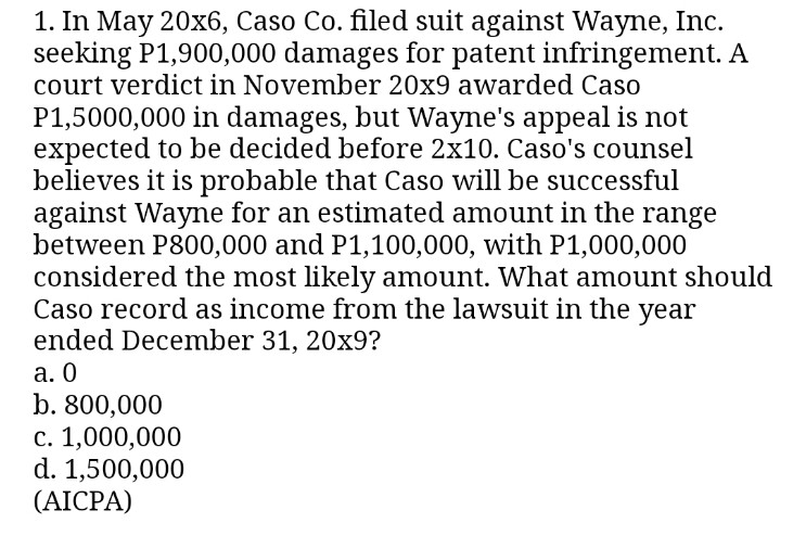 1. In May 20x6, Caso Co. filed suit against Wayne, Inc.
seeking P1,900,000 damages for patent infringement. A
court verdict in November 20x9 awarded Caso
P1,5000,000 in damages, but Wayne's appeal is not
expected to be decided before 2x10. Caso's counsel
believes it is probable that Caso will be successful
against Wayne for an estimated amount in the range
between P800,000 and P1,100,000, with P1,000,000
considered the most likely amount. What amount should
Caso record as income from the lawsuit in the year
ended December 31, 20x9?
a. 0
b. 800,000
c. 1,000,000
d. 1,500,000
(AICPA)