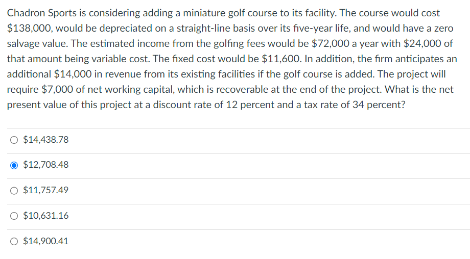 Chadron Sports is considering adding a miniature golf course to its facility. The course would cost
$138,000, would be depreciated on a straight-line basis over its five-year life, and would have a zero
salvage value. The estimated income from the golfing fees would be $72,000 a year with $24,000 of
that amount being variable cost. The fixed cost would be $11,600. In addition, the firm anticipates an
additional $14,000 in revenue from its existing facilities if the golf course is added. The project will
require $7,000 of net working capital, which is recoverable at the end of the project. What is the net
present value of this project at a discount rate of 12 percent and a tax rate of 34 percent?
O $14,438.78
$12,708.48
O $11,757.49
O $10,631.16
O $14,900.41