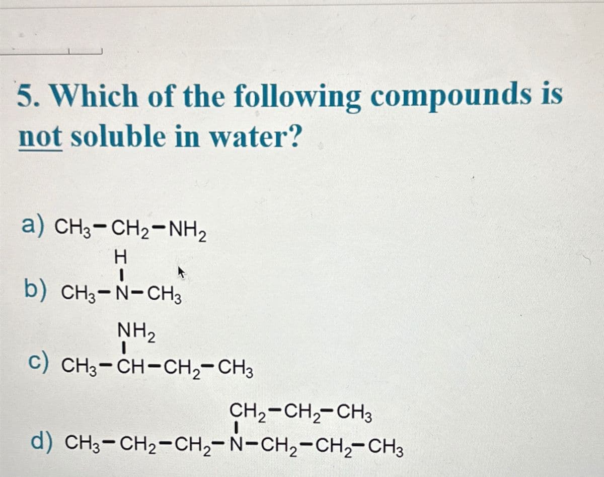 5. Which of the following compounds is
not soluble in water?
a) CH3-CH2-NH,
H
I
b) CH3-N-CH3
NH₂
c) CH3-CH-CH₂-CH3
CH₂-CH₂-CH3
d) CH3-CH₂-CH₂-N-CH₂-CH₂-CH3