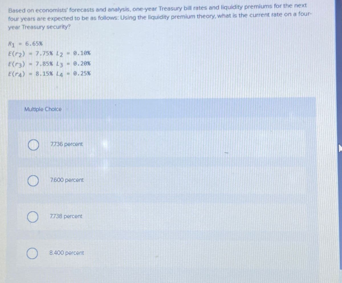 Based on economists' forecasts and analysis, one-year Treasury bill rates and liquidity premiums for the next
four years are expected to be as follows: Using the liquidity premium theory, what is the current rate on a four-
year Treasury security?
R1 = 6.65%
E(r₂) 7.75% L2 = 0.10%
E(r3) = 7.85% L3 0.20%
E(r4) = 8.15% L4 = 0.25%
Multiple Choice
O
7.736 percent
7.600 percent
7.738 percent
8.400 percent