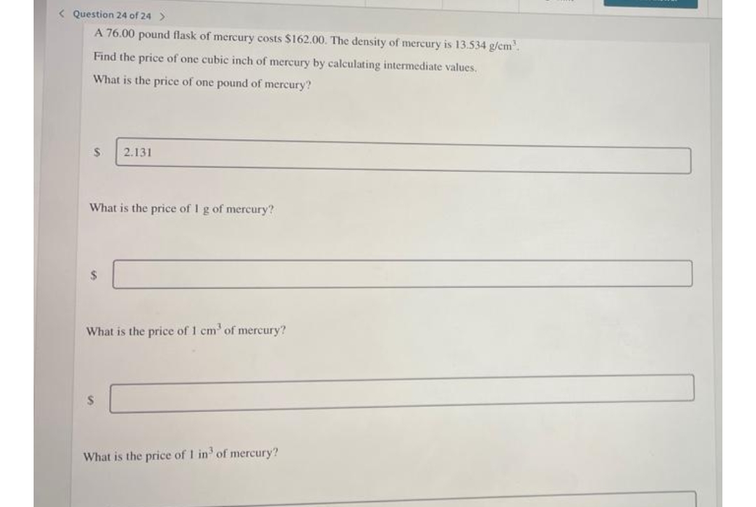 < Question 24 of 24 >
A 76.00 pound flask of mercury costs $162.00. The density of mercury is 13.534 g/cm³.
Find the price of one cubic inch of mercury by calculating intermediate values.
What is the price of one pound of mercury?
$
2.131
What is the price of 1 g of mercury?
$
What is the price of 1 cm³ of mercury?
S
What is the price of 1 in³ of mercury?