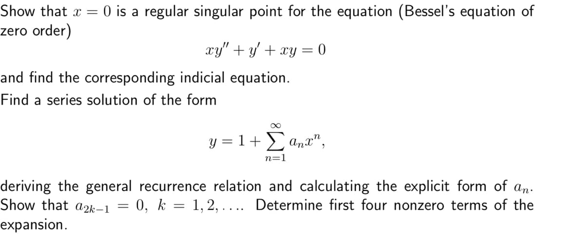 Show that x = 0 is a regular singular point for the equation (Bessel's equation of
zero order)
xy" + y' + xy = 0
and find the corresponding indicial equation.
Find a series solution of the form
y = 1 + Σ anx",
n=1
deriving the general recurrence relation and calculating the explicit form of an.
= 0, k = 1, 2, … ... Determine first four nonzero terms of the
Show that a2k-1 =
expansion.