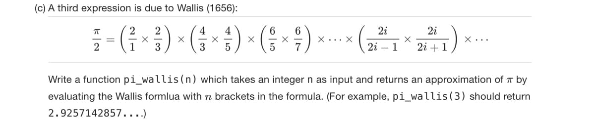 (c) A third expression is due to Wallis (1656):
ㅠ
2 2
4
4
6 6
² = ( ² × ²3 ) × ( ² × ¦ ) × ( ÷ × ;)
2
1
3
5
5 7
X... X
2i
2i
X
2i 1 2i + 1
:)
X...
Write a function pi_wallis (n) which takes an integer n as input and returns an approximation of by
evaluating the Wallis formlua with n brackets in the formula. (For example, pi_wallis (3) should return
2.9257142857....)