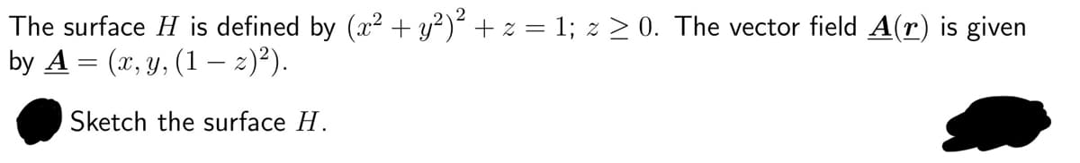 The surface H is defined by (x² + y²)² + z = 1; z ≥ 0. The vector field A(r) is given
by A = (x, y, (1 — z)²).
Sketch the surface H.