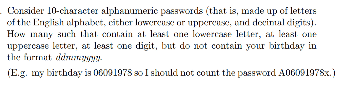 . Consider 10-character alphanumeric passwords (that is, made up of letters
of the English alphabet, either lowercase or uppercase, and decimal digits).
How many such that contain at least one lowercase letter, at least one
uppercase letter, at least one digit, but do not contain your birthday in
the format ddmmyyyy.
(E.g. my birthday is 06091978 so I should not count the password A06091978x.)