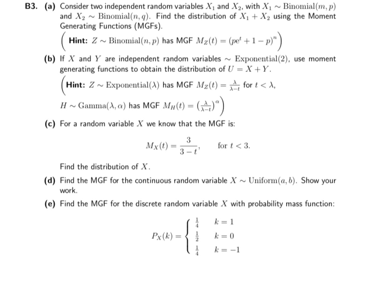 B3. (a) Consider two independent random variables X₁ and X₂, with X₁ ~ Binomial (m, p)
and X₂
Binomial(n, q). Find the distribution of X₁ + X2 using the Moment
Generating Functions (MGFs).
~
Hint: Z~ Binomial(n, p) has MGF Mz(t) = (pet +1-
- p)")
(b) If X and Y are independent random variables ~ Exponential(2), use moment
generating functions to obtain the distribution of U=X+Y.
Hint: Z~ Exponential (A) has MGF Mz(t) =
for t < >,
H ~
Gamma(X, a) has MGF MH(t) = (+)ª)
(c) For a random variable X we know that the MGF is:
3
3-t
Mx (t)
=
Find the distribution of X.
(d) Find the MGF for the continuous random variable X~ Uniform(a, b). Show your
work.
(e) Find the MGF for the discrete random variable X with probability mass function:
{
=
Px (k):
for t < 3.
1
k = 1
k = 0
k = -1