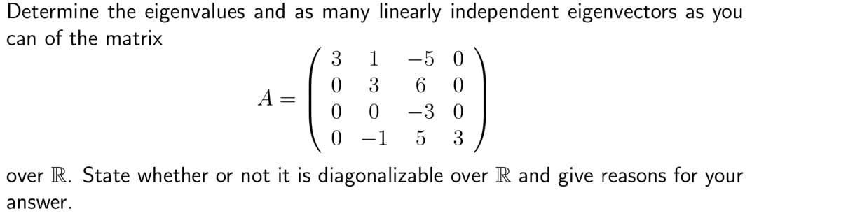 Determine the eigenvalues and as many linearly independent eigenvectors as you
can of the matrix
A
(
3 1 -5 0
6
0
0
0
-3 0
-1 5 3
over R. State whether or not it is diagonalizable over R and give reasons for your
answer.