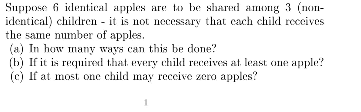 Suppose 6 identical apples are to be shared among 3 (non-
identical) children - it is not necessary that each child receives
the same number of apples.
(a) In how many ways can this be done?
(b) If it is required that every child receives at least one apple?
(c) If at most one child may receive zero apples?
1