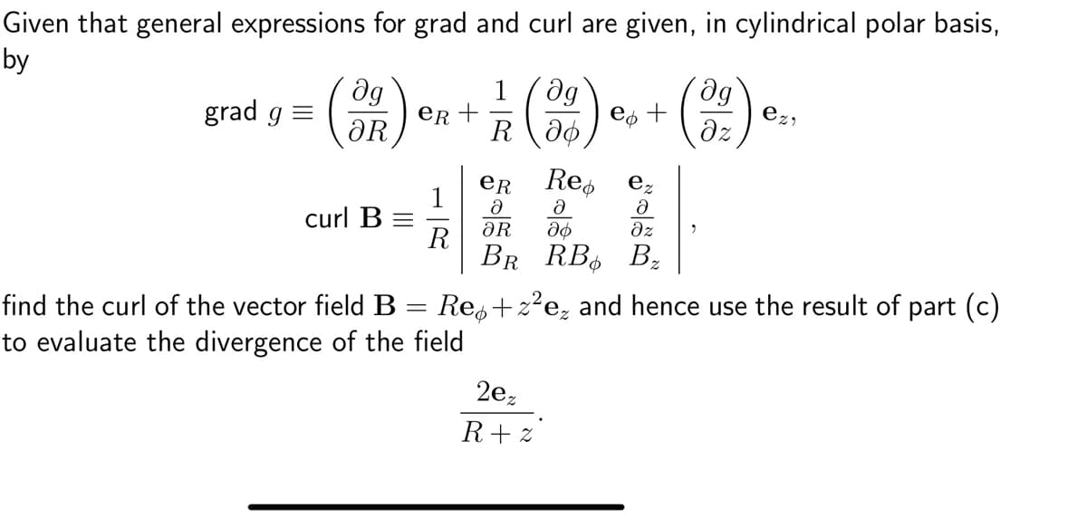 Given that general expressions for grad and curl are given, in cylindrical polar basis,
by
grad g =
ag
(32)
curl B =
eR +
=
R
find the curl of the vector field B
to evaluate the divergence of the field
1 Əg
R 36
(
eR
Ə
ƏR
Re
ez
Ə
Ə
аф
дz
BR RB B₂
Re+z²e₂ and hence use the result of part (c)
e¢ +
2e₂
R+z
dg
əz
2
ezi