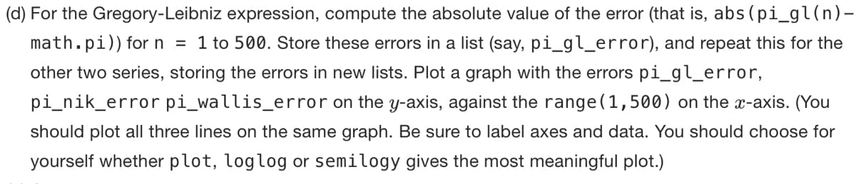 (d) For the Gregory-Leibniz expression, compute the absolute value of the error (that is, abs (pi_gl (n)-
math.pi)) for n = 1 to 500. Store these errors in a list (say, pi_gl_error), and repeat this for the
other two series, storing the errors in new lists. Plot a graph with the errors pi_gl_error,
pi_nik_error pi_wallis_error on the y-axis, against the range (1,500) on the x-axis. (You
should plot all three lines on the same graph. Be sure to label axes and data. You should choose for
yourself whether plot, loglog or semilogy gives the most meaningful plot.)