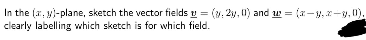 In the (x, y)-plane, sketch the vector fields v = (y, 2y, 0) and w = (x−y, x+y, 0),
clearly labelling which sketch is for which field.