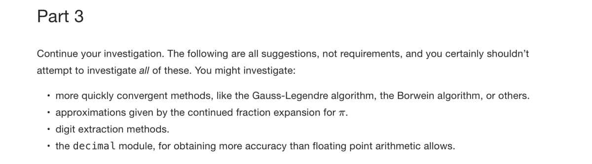 Part 3
Continue your investigation. The following are all suggestions, not requirements, and you certainly shouldn't
attempt to investigate all of these. You might investigate:
• more quickly convergent methods, like the Gauss-Legendre algorithm, the Borwein algorithm, or others.
approximations given by the continued fraction expansion for .
digit extraction methods.
• the decimal module, for obtaining more accuracy than floating point arithmetic allows.
.