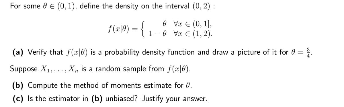 For some 0 € (0, 1), define the density on the interval (0, 2) :
Vx € (0, 1],
0
0 Vx € (1,2).
f (x|0) = { ₁-
1
-
(a) Verify that f(x0) is a probability density function and draw a picture of it for 0 = ³1.
Suppose X₁,.
,..., Xn is a random sample from f(x|0).
(b) Compute the method of moments estimate for 0.
(c) Is the estimator in (b) unbiased? Justify your answer.