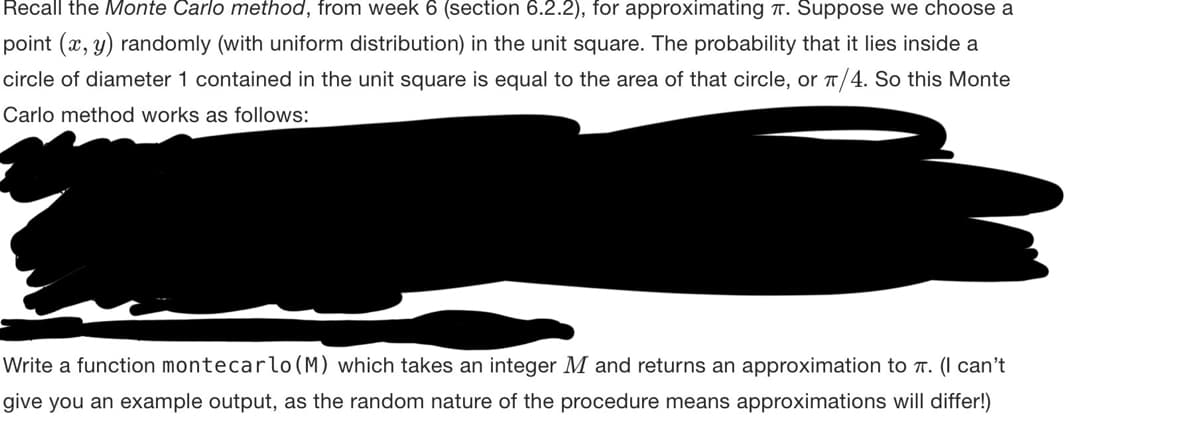 Recall the Monte Carlo method, from week 6 (section 6.2.2), for approximating . Suppose we choose a
point (x, y) randomly (with uniform distribution) in the unit square. The probability that it lies inside a
circle of diameter 1 contained in the unit square is equal to the area of that circle, or π/4. So this Monte
Carlo method works as follows:
Write a function montecarlo (M) which takes an integer M and returns an approximation to π. (I can't
give you an example output, as the random nature of the procedure means approximations will differ!)