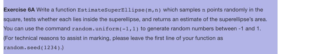 Exercise 6A Write a function Estimate SuperEllipse (m,n) which samples n points randomly in the
square, tests whether each lies inside the superellipse, and returns an estimate of the superellipse's area.
You can use the command random.uniform(-1, 1) to generate random numbers between -1 and 1.
(For technical reasons to assist in marking, please leave the first line of your function as
random.seed (1234).)