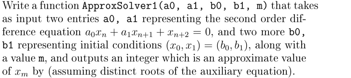 =
Write a function ApproxSolver1(a0, a1, b0, b1, m) that takes
as input two entries a0, a1 representing the second order dif-
ference equation a0xn + α₁xn+1 + Xn+2
0, and two more b0,
b1 representing initial conditions (x0,x1) = (bo, b₁), along with
a value m, and outputs an integer which is an approximate value
of xm by (assuming distinct roots of the auxiliary equation).