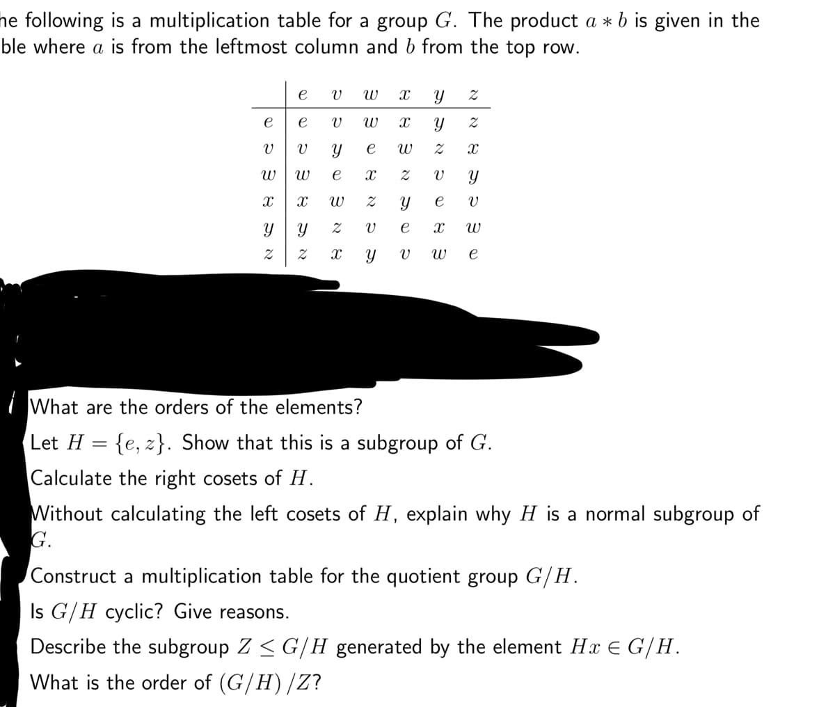 he following is a multiplication table for a group G. The product a * b is given in the
ble where a is from the leftmost column and b from the top row.
Let H
e
V
W
X
Y
2
=
e
e
V
W
X W
V
Y
Z
X
W X
Y e W
X
Z
V
SOSN
e
What are the orders of the elements?
X
3
Y 2
Y 2
Z
X
V
Y
e
e
X W
V W e
V
Y
3 NS
Y
১৯৯
{e, z). Show that this is a subgroup of G.
Calculate the right cosets of H.
Without calculating the left cosets of H, explain why H is a normal subgroup of
G.
Construct a multiplication table for the quotient group G/H.
Is G/H cyclic? Give reasons.
Describe the subgroup Z ≤ G/H generated by the element Hx = G/H.
What is the order of (G/H)/Z?