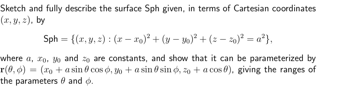 Sketch and fully describe the surface Sph given, in terms of Cartesian coordinates
(x, y, z), by
Sph = {(x, y, z) : (x — xo)² + (y − yo)² + (z − zo)² = a²},
where a, xo, yo and zo are constants, and show that it can be parameterized by
r(0, ¢) = (xo + a sin 0 cos , yo + a sin € sin þ, zo + a cos ¤), giving the ranges of
the parameters and p.