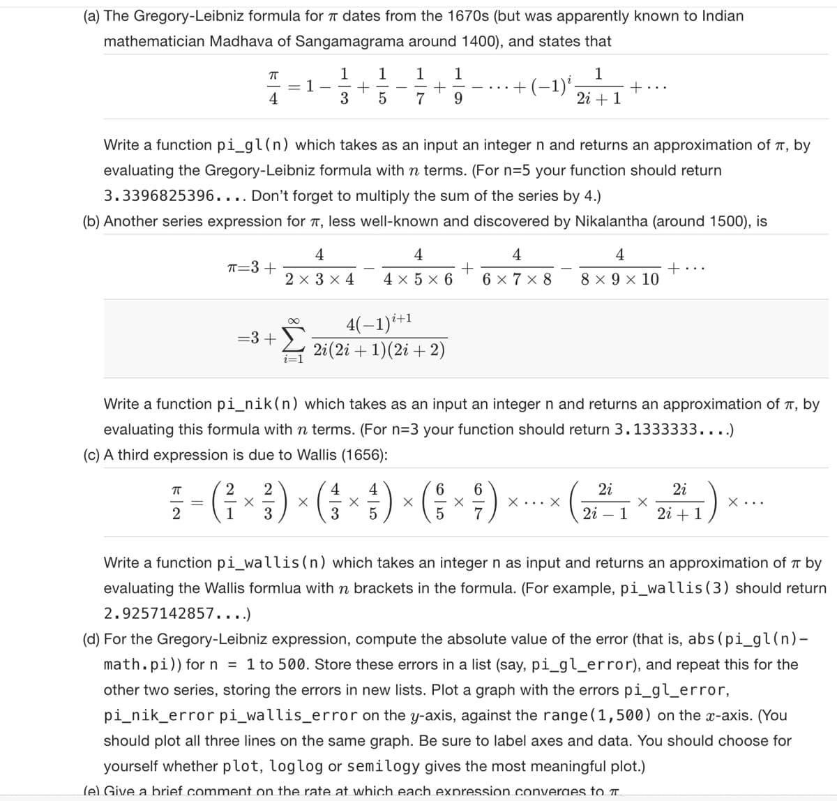 (a) The Gregory-Leibniz formula for 7 dates from the 1670s (but was apparently known to Indian
mathematician Madhava of Sangamagrama around 1400), and states that
ㅠ
4
ㅠ
2
π=3+
= 3 +
-
1
2 2
X
1
-
1
Write a function pi_gl(n) which takes as an input an integer n and returns an approximation of , by
evaluating the Gregory-Leibniz formula with n terms. (For n=5 your function should return
3.3396825396.... Don't forget to multiply the sum of the series by 4.)
(b) Another series expression for π, less well-known and discovered by Nikalantha (around 1500), is
X
+
3 5
4
2 × 3 × 4
1
3
4(−1)²+1
2i (2i + 1)(2i + 2)
X
1 1
+
7 9
4
4× 5 × 6
4
5
Write a function pi_nik(n) which takes as an input an integer n and returns an approximation of , by
evaluating this formula with n terms. (For n=3 your function should return 3.1333333....)
(c) A third expression is due to Wallis (1656):
X
+
6
5
+
-1) ². + ...
1
2i+1
X
4
4
6 × 7 ×8 8 × 9 × 10
+...
X... X
2i
2i
X
2i 1 2i + 1
X...
Write a function pi_wallis (n) which takes an integer n as input and returns an approximation of by
evaluating the Wallis formlua with n brackets in the formula. (For example, pi_wallis (3) should return
2.9257142857....)
(d) For the Gregory-Leibniz expression, compute the absolute value of the error (that is, abs (pi_gl(n)-
math.pi)) for n = 1 to 500. Store these errors in a list (say, pi_gl_error), and repeat this for the
other two series, storing the errors in new lists. Plot a graph with the errors pi_gl_error,
pi_nik_error pi_wallis_error on the y-axis, against the range (1,500) on the x-axis. (You
should plot all three lines on the same graph. Be sure to label axes and data. You should choose for
yourself whether plot, loglog or semilogy gives the most meaningful plot.)
(e) Give a brief comment on the rate at which each expression converges to T