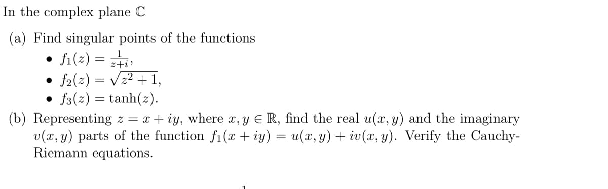 In the complex plane C
(a) Find singular points of the functions
• f1(²) = z²+i)
• f₂(2) = √√√₂² + 1,
• f3(~)= tanh(z).
(b) Representing z = x+iy, where x, y ≤ R, find the real u(x, y) and the imaginary
v(x, y) parts of the function fi(x + iy) = u(x,y) + iv(x, y). Verify the Cauchy-
Riemann equations.