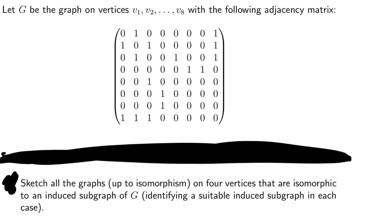 Let G be the graph on vertices V1, V2, ..., , V8 with the following adjacency matrix:
1 0 0 0 0 0 1
1 0 1 0 0 0 01
0 1 0 0 1 0 0 1
0 0 0 0 0 1 1 0
000001
001
00010000
00000
00
0
00010
1 1 1 0000
Sketch all the graphs (up to isomorphism) on four vertices that are isomorphic
to an induced subgraph of G (identifying a suitable induced subgraph in each
case).