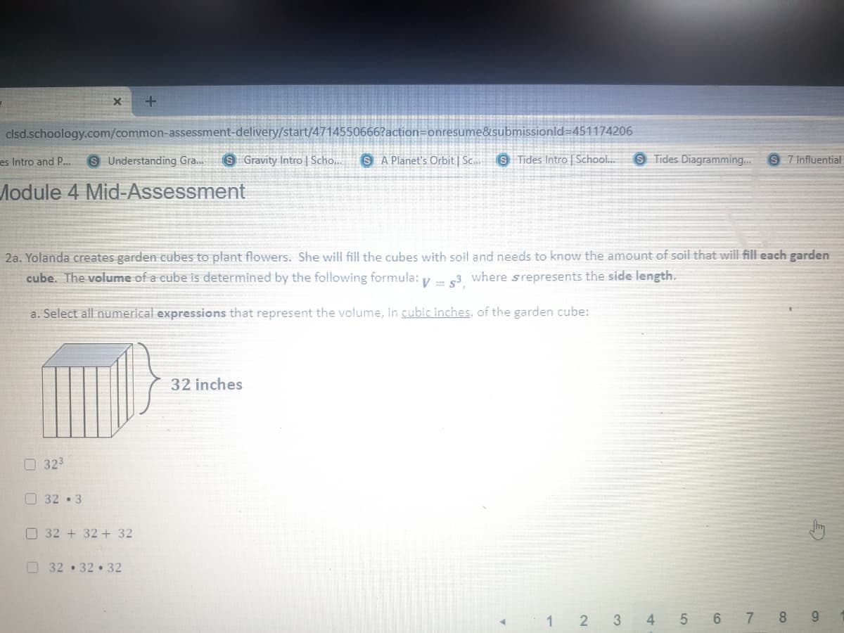 clsd.schoology.com/common-assessment-delivery/start/4714550666?action=onresume&submissionld=451174206
es Intro and P..
S Understanding Gra..
SGravity Intro | Scho...
S A Planet's Orbit | Sc..
S Tides Intro | School..
9 Tides Diagramming..
S 7 Influential
Module 4 Mid-Assessment
2a. Yolanda creates garden cubes to plant flowers. She will fill the cubes with soil and needs to know the amount of soil that will fill each garden
cube. The volume of a cube is determined by the following formula: y - s3
where srepresents the side length.
a. Select all numerical expressions that represent the volume, in cubic inches, of the garden cube:
32 inches
O 323
O 32 3
O 32 + 32+ 32
O32 32 32
1 2 3 4 5 6 7 8 9
