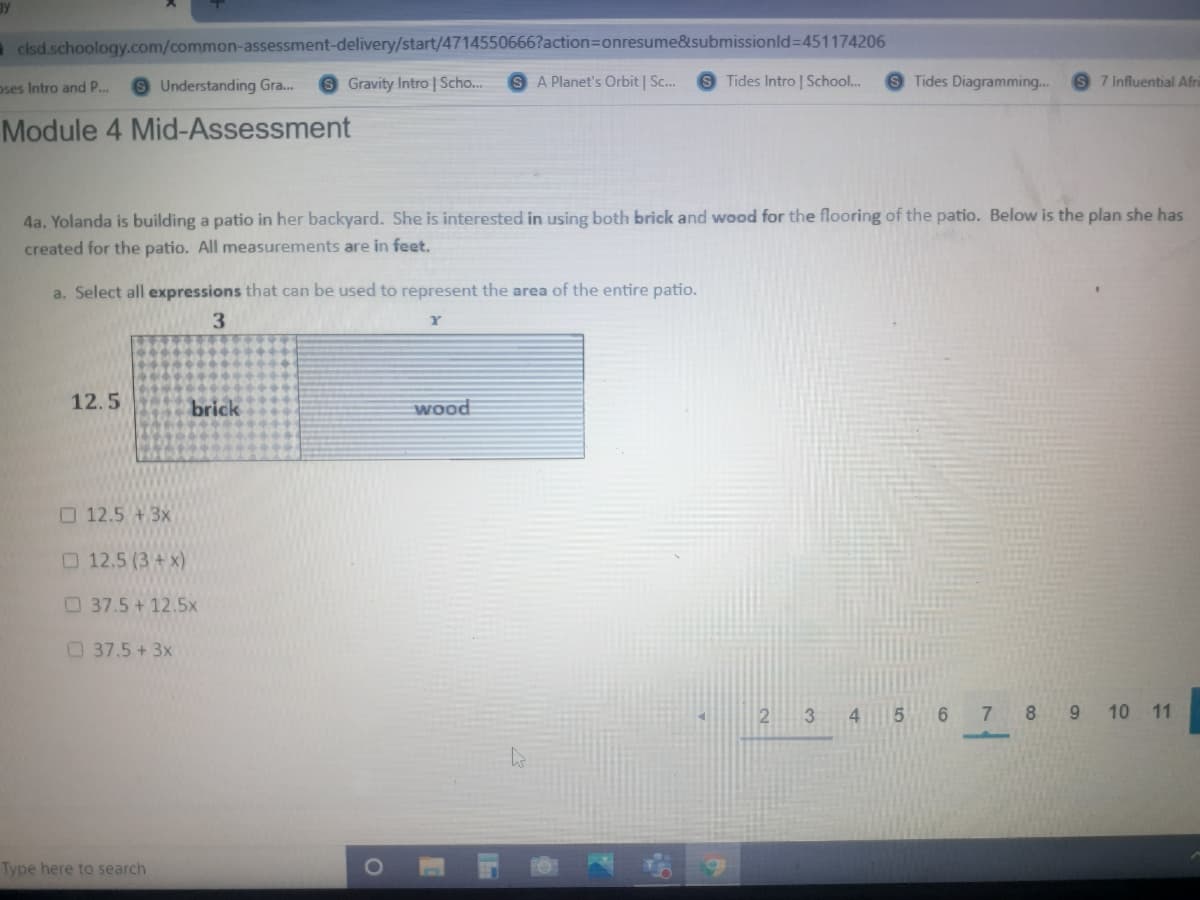 a clsd.schoology.com/common-assessment-delivery/start/4714550666?action=Donresume&submissionld=451174206
oses Intro and P...
9 Understanding Gra.
Gravity Intro | Scho..
A Planet's Orbit | Sc.
Tides Intro | School..
Tides Diagramming..
7 Influential Afri
Module 4 Mid-Assessment
4a. Yolanda is building a patio in her backyard. She is interested in using both brick and wood for the flooring of the patio. Below is the plan she has
created for the patio. All measurements are in feet.
a. Select all expressions that can be used to represent the area of the entire patio.
3.
12.5
brick
wood
O 12.5 +3x
O 12.5 (3+ x)
37.5+12.5x
37.5 +3x
2
3
6.
7 8 9 10 11
Type here to search
