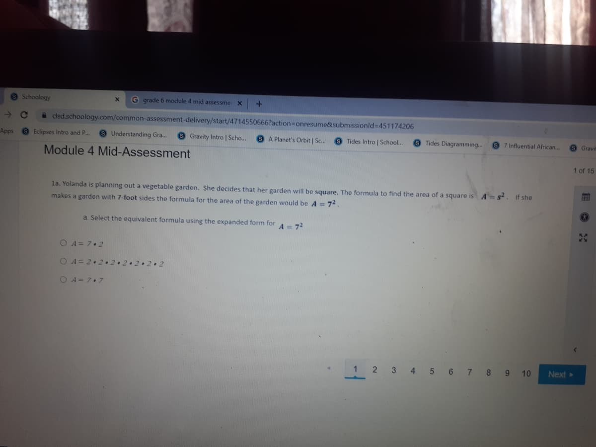 9 Schoology
G grade 6 module 4 mid assessme X
clsd.schoology.com/common-assessment-delivery/start/47145506667action=Donresume&submissionld 451174206
Apps
Eclipses Intro and P..
9 Understanding Gra..
Gravity Intro | Scho...
8 A Planet's Orbit | Sc.
9 Tides Intro | School..
9 Tides Diagramming..
9 7 Influential African.
Gravil
Module 4 Mid-Assessment
1 of 15
la. Yolanda is planning out a vegetable garden. She decides that her garden will be square. The formula to find the area of a square is A =s. If she
makes a garden with 7-foot sides the formula for the area of the garden would be A = 72.
a Select the equivalent formula using the expanded form forA = 72
O A= 7.2
O A= 2•2. 2.2.2.2.2
O A = 7.7
1
2 3 4 5 6 7 8 9 10
Next
